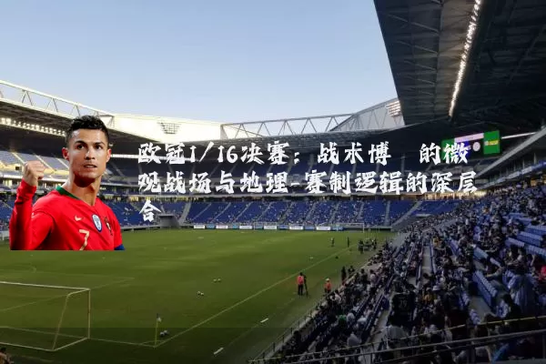 欧冠1/16决赛：战术博弈的微观战场与地理-赛制逻辑的深层耦合